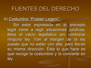 FUENTES DEL DERECHO
b) Costumbre “Praeter Legem”:
Sin estar expresada en el precepto
legal viene a regir situaciones jurídicas,
llena el vacío legislativo sin contrariar
ninguna ley. Van al margen de la ley
puesto que no están con ella, pero llevan
su misma dirección. Ésta lo que hace es
que recoge la costumbre y la convierte en
ley.

 