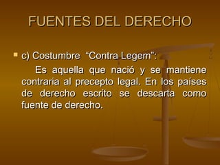 FUENTES DEL DERECHO


c) Costumbre “Contra Legem”:
Es aquella que nació y se mantiene
contraria al precepto legal. En los países
de derecho escrito se descarta como
fuente de derecho.

 