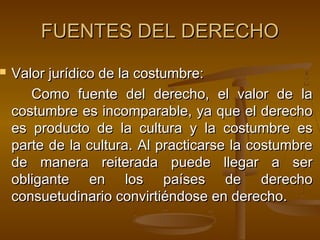 

FUENTES DEL DERECHO
Valor jurídico de la costumbre:
Como fuente del derecho, el valor de la
costumbre es incomparable, ya que el derecho
es producto de la cultura y la costumbre es
parte de la cultura. Al practicarse la costumbre
de manera reiterada puede llegar a ser
obligante en los países de derecho
consuetudinario convirtiéndose en derecho.

 