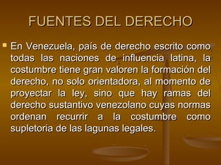 FUENTES DEL DERECHO


En Venezuela, país de derecho escrito como
todas las naciones de influencia latina, la
costumbre tiene gran valoren la formación del
derecho, no solo orientadora, al momento de
proyectar la ley, sino que hay ramas del
derecho sustantivo venezolano cuyas normas
ordenan recurrir a la costumbre como
supletoria de las lagunas legales.

 