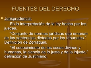 FUENTES DEL DERECHO


Jurisprudencia:
Es la interpretación de la ley hecha por los
jueces.
“Conjunto de normas jurídicas que emanan
de las sentencias dictadas por los tribunales.”
Definición de Zorraquin.
“El conocimiento de las cosas divinas y
humanas, la ciencia de lo justo y de lo injusto.”
definición de Justiniano.

 