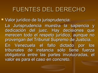 FUENTES DEL DERECHO


Valor jurídico de la jurisprudencia:
La Jurisprudencia muestra la sapiencia y
dedicación del juez. Hay decisiones que
merecen todo el respeto jurídico, aunque no
provengan del Tribunal Supremo de Justicia.
En Venezuela el fallo dictado por los
tribunales de instancia sólo tiene fuerza
obligatoria entre las partes involucradas, el
valor es para el caso en concreto.

 