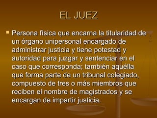 EL JUEZ


Persona física que encarna la titularidad de
un órgano unipersonal encargado de
administrar justicia y tiene potestad y
autoridad para juzgar y sentenciar en el
caso que corresponda; también aquélla
que forma parte de un tribunal colegiado,
compuesto de tres o más miembros que
reciben el nombre de magistrados y se
encargan de impartir justicia.

 