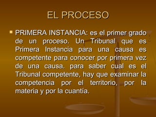 EL PROCESO


PRIMERA INSTANCIA: es el primer grado
de un proceso. Un Tribunal que es
Primera Instancia para una causa es
competente para conocer por primera vez
de una causa. para saber cual es el
Tribunal competente, hay que examinar la
competencia por el territorio, por la
materia y por la cuantía.

 
