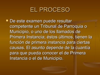 EL PROCESO


De este examen puede resultar
competente un Tribunal de Parroquia o
Municipio, o uno de los llamados de
Primera Instancia; éstos últimos, tienen la
función de primera instancia para ciertas
causas. El asunto depende de la cuantía
para que pueda conocer el de Primera
Instancia o el de Municipio.

 