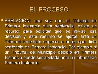 EL PROCESO


APELACIÓN: una vez que el Tribunal de
Primera Instancia dicta sentencia, existe un
recurso para solicitar que se revise esa
decisión y este recurso se ejerce ante un
Tribunal inmediato superior a aquel que dictó
sentencia en Primera Instancia. Por ejemplo si
un Tribunal de Municipio decidió en Primera
Instancia puede ser apelada ante un tribunal de
Primera Instancia.

 