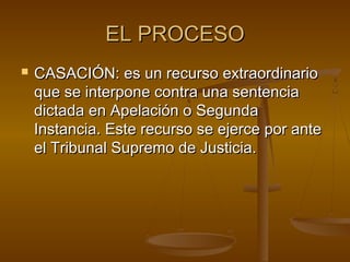 EL PROCESO


CASACIÓN: es un recurso extraordinario
que se interpone contra una sentencia
dictada en Apelación o Segunda
Instancia. Este recurso se ejerce por ante
el Tribunal Supremo de Justicia.

 