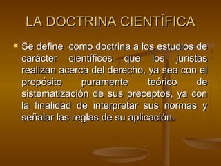LA DOCTRINA CIENTÍFICA


Se define como doctrina a los estudios de
carácter científicos que los juristas
realizan acerca del derecho, ya sea con el
propósito
puramente
teórico
de
sistematización de sus preceptos, ya con
la finalidad de interpretar sus normas y
señalar las reglas de su aplicación.

 