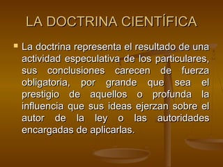 LA DOCTRINA CIENTÍFICA


La doctrina representa el resultado de una
actividad especulativa de los particulares,
sus conclusiones carecen de fuerza
obligatoria, por grande que sea el
prestigio de aquellos o profunda la
influencia que sus ideas ejerzan sobre el
autor de la ley o las autoridades
encargadas de aplicarlas.

 