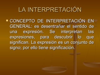 LA INTERPRETACIÓN


CONCEPTO DE INTERPRETACIÓN EN
GENERAL: es desentrañar el sentido de
una expresión. Se interpretan las
expresiones, para descubrir lo que
significan. La expresión es un conjunto de
signo; por ello tiene significación.

 