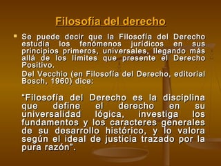 Filosofía del derecho


Se puede decir que la Filosofía del Derecho
estudia los fenómenos jurídicos en sus
principios primeros, universales, llegando más
allá de los límites que presente el Derecho
Positivo.
Del Vecchio (en Filosofía del Derecho, editorial
Bosch, 1960) dice:

“ Filosofía del Derecho es la disciplina
que
define
el
derecho
en
su
universalidad
lógica,
investiga
los
fundamentos y los caracteres generales
de su desarrollo histórico, y lo valora
según el ideal de justicia trazado por la
pura razón”.

 