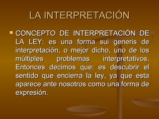LA INTERPRETACIÓN


CONCEPTO DE INTERPRETACIÓN DE
LA LEY: es una forma sui generis de
interpretación, o mejor dicho, uno de los
múltiples
problemas
interpretativos.
Entonces decimos que: es descubrir el
sentido que encierra la ley, ya que esta
aparece ante nosotros como una forma de
expresión.

 