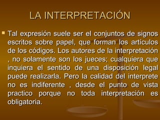 LA INTERPRETACIÓN


Tal expresión suele ser el conjuntos de signos
escritos sobre papel, que forman los artículos
de los códigos. Los autores de la interpretación
, no solamente son los jueces; cualquiera que
inquiera el sentido de una disposición legal
puede realizarla. Pero la calidad del interprete
no es indiferente , desde el punto de vista
practico porque no toda interpretación es
obligatoria.

 