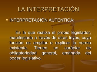 LA INTERPRETACIÓN


INTERPRETACIÓN AUTENTICA:
Es la que realiza el propio legislador,
manifestada a través de otras leyes, cuya
función es ampliar o explicar la norma
existente. Tienen un carácter de
obligatoriedad general, emanada del
poder legislativo.

 