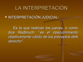 LA INTERPRETACIÓN


INTERPRETACIÓN JUDICIAL:
Es la que realizan los jueces, o como
dice Radbruch: “es el descubrimiento
objetivamente válido de los preceptos delk
derecho”.

 