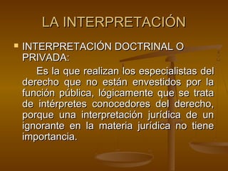 LA INTERPRETACIÓN


INTERPRETACIÓN DOCTRINAL O
PRIVADA:
Es la que realizan los especialistas del
derecho que no están envestidos por la
función pública, lógicamente que se trata
de intérpretes conocedores del derecho,
porque una interpretación jurídica de un
ignorante en la materia jurídica no tiene
importancia.

 