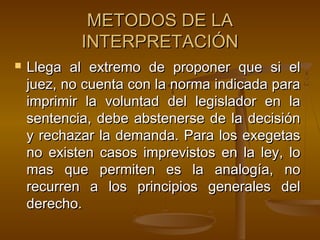 METODOS DE LA
INTERPRETACIÓN


Llega al extremo de proponer que si el
juez, no cuenta con la norma indicada para
imprimir la voluntad del legislador en la
sentencia, debe abstenerse de la decisión
y rechazar la demanda. Para los exegetas
no existen casos imprevistos en la ley, lo
mas que permiten es la analogía, no
recurren a los principios generales del
derecho.

 