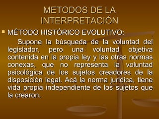 METODOS DE LA
INTERPRETACIÓN


MÉTODO HISTÓRICO EVOLUTIVO:
Supone la búsqueda de la voluntad del
legislador, pero una voluntad objetiva
contenida en la propia ley y las otras normas
conexas, que no representa la voluntad
psicológica de los sujetos creadores de la
disposición legal. Acá la norma juridica, tiene
vida propia independiente de los sujetos que
la crearon.

 