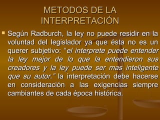 METODOS DE LA
INTERPRETACIÓN


Según Radburch, la ley no puede residir en la
voluntad del legislador ya que ésta no es un
querer subjetivo: “el interprete puede entender
la ley mejor de lo que la entendieron sus
creadores y la ley puede ser mas inteligente
que su autor.” la interpretación debe hacerse
en consideración a las exigencias siempre
cambiantes de cada época histórica.

 