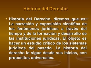 Historia del Derecho


Historia del Derecho, diremos que es:
La narración y exposición científica de
los fenómenos jurídicos a través del
tiempo y de la formación y desarrollo de
las instituciones jurídicas. El objeto es
hacer un estudio crítico de los sistemas
jurídicos del pasado. La historia del
derecho lo sigue desde sus inicios, con
propósitos universales.

 