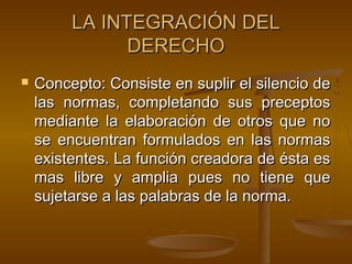 LA INTEGRACIÓN DEL
DERECHO


Concepto: Consiste en suplir el silencio de
las normas, completando sus preceptos
mediante la elaboración de otros que no
se encuentran formulados en las normas
existentes. La función creadora de ésta es
mas libre y amplia pues no tiene que
sujetarse a las palabras de la norma.

 