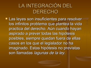 LA INTEGRACIÓN DEL
DERECHO


Las leyes son insuficientes para resolver
los infinitos problema que plantea la vida
practica del derecho. Aún cuando hayan
aspirado a prever todas las hipótesis
posibles, siempre quedan fuera de ellas
casos en los que el legislador no ha
imaginado. Estas hipótesis no previstas
son llamadas lagunas de la ley.

 