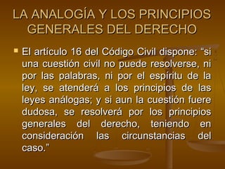LA ANALOGÍA Y LOS PRINCIPIOS
GENERALES DEL DERECHO


El artículo 16 del Código Civil dispone: “si
una cuestión civil no puede resolverse, ni
por las palabras, ni por el espíritu de la
ley, se atenderá a los principios de las
leyes análogas; y si aun la cuestión fuere
dudosa, se resolverá por los principios
generales del derecho, teniendo en
consideración las circunstancias del
caso.”

 