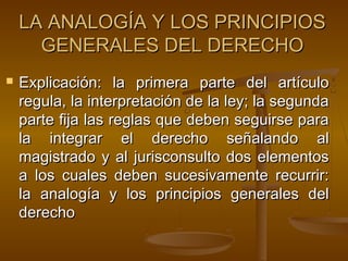 LA ANALOGÍA Y LOS PRINCIPIOS
GENERALES DEL DERECHO


Explicación: la primera parte del artículo
regula, la interpretación de la ley; la segunda
parte fija las reglas que deben seguirse para
la integrar el derecho señalando al
magistrado y al jurisconsulto dos elementos
a los cuales deben sucesivamente recurrir:
la analogía y los principios generales del
derecho

 