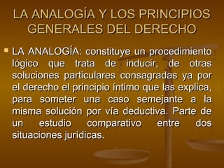 LA ANALOGÍA Y LOS PRINCIPIOS
GENERALES DEL DERECHO


LA ANALOGÍA: constituye un procedimiento
lógico que trata de inducir, de otras
soluciones particulares consagradas ya por
el derecho el principio íntimo que las explica,
para someter una caso semejante a la
misma solución por vía deductiva. Parte de
un
estudio
comparativo
entre
dos
situaciones jurídicas.

 