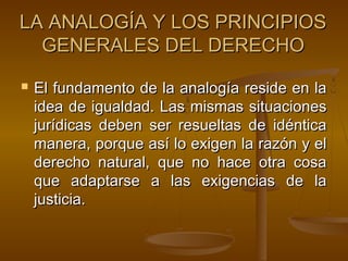 LA ANALOGÍA Y LOS PRINCIPIOS
GENERALES DEL DERECHO


El fundamento de la analogía reside en la
idea de igualdad. Las mismas situaciones
jurídicas deben ser resueltas de idéntica
manera, porque así lo exigen la razón y el
derecho natural, que no hace otra cosa
que adaptarse a las exigencias de la
justicia.

 