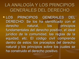 LA ANALOGÍA Y LOS PRINCIPIOS
GENERALES DEL DERECHO


LOS PRINCIPIOS GENERALES DEL
DERECHO: Se los ha identificado con el
derecho
natural,
los
principios
fundamentales del derecho positivo, el ideal
jurídico de la comunidad, las reglas de la
equidad, etc. El código civil comprende
dentro de estos: los preceptos del derecho
natural y los principios sobre los cuales se
ha construido el derecho positivo.

 