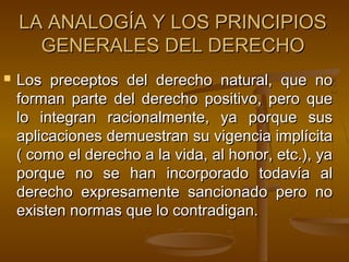 LA ANALOGÍA Y LOS PRINCIPIOS
GENERALES DEL DERECHO


Los preceptos del derecho natural, que no
forman parte del derecho positivo, pero que
lo integran racionalmente, ya porque sus
aplicaciones demuestran su vigencia implícita
( como el derecho a la vida, al honor, etc.), ya
porque no se han incorporado todavía al
derecho expresamente sancionado pero no
existen normas que lo contradigan.

 