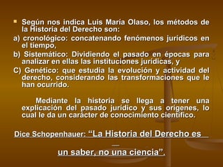 Según nos indica Luis María Olaso, los métodos de
la Historia del Derecho son:
a) cronológico: concatenando fenómenos jurídicos en
el tiempo,
b) Sistemático: Dividiendo el pasado en épocas para
analizar en ellas las instituciones jurídicas, y
C) Genético: que estudia la evolución y actividad del
derecho, considerando las transformaciones que le
han ocurrido.


Mediante la historia se llega a tener una
explicación del pasado jurídico y sus orígenes, lo
cual le da un carácter de conocimiento científico.
Dice Schopenhauer: “La Historia del Derecho es

un saber, no una ciencia”.

 