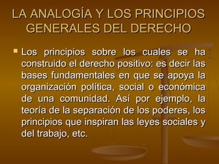 LA ANALOGÍA Y LOS PRINCIPIOS
GENERALES DEL DERECHO


Los principios sobre los cuales se ha
construido el derecho positivo: es decir las
bases fundamentales en que se apoya la
organización política, social o económica
de una comunidad. Así por ejemplo, la
teoría de la separación de los poderes, los
principios que inspiran las leyes sociales y
del trabajo, etc.

 