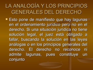 LA ANALOGÍA Y LOS PRINCIPIOS
GENERALES DEL DERECHO


Esto pone de manifiesto que hay lagunas
en el ordenamiento jurídico pero no en el
derecho. Si una situación jurídica no tiene
solución legal, el juez está obligado a
fallar, buscando la solución en las leyes
análogas o en los principios generales del
derecho. El derecho no reconoce ni
admite lagunas, pues constituye un
conjunto

 