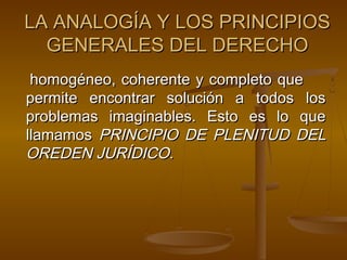 LA ANALOGÍA Y LOS PRINCIPIOS
GENERALES DEL DERECHO
homogéneo, coherente y completo que
permite encontrar solución a todos los
problemas imaginables. Esto es lo que
llamamos PRINCIPIO DE PLENITUD DEL
OREDEN JURÍDICO.

 