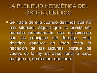 LA PLENITUD HERMÉTICA DEL
ORDEN JURÍDICO


Se habla de ella cuando decimos que no
hay situación alguna que no pueda ser
resuelta jurídicamente, esto de acuerdo
con los principios del derecho. Esta
doctrina conduce en línea recta la
negación de las lagunas, porque los
vacíos de la ley los debe llenar el juez,
aunque no, de manera ordinaria.

 