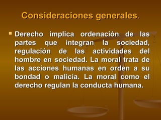 Consideraciones generales.


Derecho implica ordenación de las
partes que integran la sociedad,
regulación de las actividades del
hombre en sociedad. La moral trata de
las acciones humanas en orden a su
bondad o malicia. La moral como el
derecho regulan la conducta humana.

 