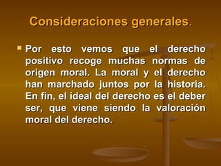 Consideraciones generales.


Por esto vemos que el derecho
positivo recoge muchas normas de
origen moral. La moral y el derecho
han marchado juntos por la historia.
En fin, el ideal del derecho es el deber
ser, que viene siendo la valoración
moral del derecho.

 