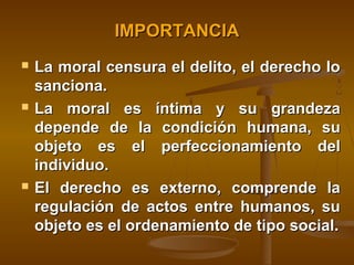 IMPORTANCIA






La moral censura el delito, el derecho lo
sanciona.
La moral es íntima y su grandeza
depende de la condición humana, su
objeto es el perfeccionamiento del
individuo.
El derecho es externo, comprende la
regulación de actos entre humanos, su
objeto es el ordenamiento de tipo social.

 
