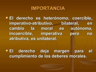 IMPORTANCIA


El derecho es heterónomo, coercible,
imperativo-atributivo,
bilateral,
en
cambio
la
moral
es
autónoma,
incoercible,
imperativa
pero
no
atributiva, es unilateral.



El derecho deja margen para el
cumplimiento de los deberes morales.

 