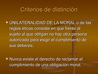 Criterios de distinción




UNILATERALIDAD DE LA MORAL o de las
reglas éticas consiste en que frente al
sujeto al que obligan no hay otra persona
autorizada para exigir el cumplimiento de
sus deberes;
Nunca existe el derecho de reclamar el
cumplimiento de una obligación moral.

 