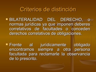 Criterios de distinción




BILATERALIDAD DEL DERECHO, o
normas jurídicas ya que imponen deberes
correlativos de facultades o conceden
derechos correlativos de obligaciones.
Frente
al
jurídicamente
obligado
encontramos siempre a otra persona
facultada para reclamarle la observancia
de lo prescrito.

 