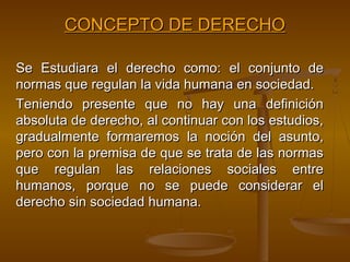 CONCEPTO DE DERECHO
Se Estudiara el derecho como: el conjunto de
normas que regulan la vida humana en sociedad.
Teniendo presente que no hay una definición
absoluta de derecho, al continuar con los estudios,
gradualmente formaremos la noción del asunto,
pero con la premisa de que se trata de las normas
que regulan las relaciones sociales entre
humanos, porque no se puede considerar el
derecho sin sociedad humana.

 