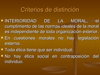 Criterios de distinción







INTERIORIDAD
DE
LA
MORAL,
el
cumplimiento de las normas ideales de la moral
es independiente de toda organización exterior.
En cuestiones morales no hay legislación
externa.
Toda ética tiene que ser individual.
No hay ética social en contraposición del
individuo.

 