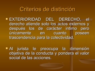 Criterios de distinción




EXTERIORIDAD DEL DERECHO, el
derecho atiende solo los actos externos y
después los de carácter intimo pero
únicamente
en
cuanto
poseen
trascendencia para la colectividad.
Al jurista le preocupa la dimensión
objetiva de la conducta y pondera el valor
social de las acciones.

 