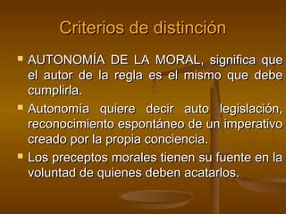 Criterios de distinción






AUTONOMÍA DE LA MORAL, significa que
el autor de la regla es el mismo que debe
cumplirla.
Autonomía quiere decir auto legislación,
reconocimiento espontáneo de un imperativo
creado por la propia conciencia.
Los preceptos morales tienen su fuente en la
voluntad de quienes deben acatarlos.

 