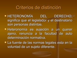 Criterios de distinción






HETERONOMÍA
DEL
DERECHO,
significa que el legislador y el destinatario
son personas distintas.
Heteronomía es sujeción a un querer
ajeno, renuncia a la facultad de auto
determinación normativa.
La fuente de las normas legales esta en la
voluntad de un sujeto diferente.

 