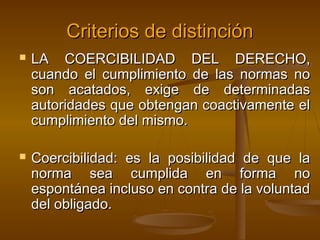 Criterios de distinción




LA COERCIBILIDAD DEL DERECHO,
cuando el cumplimiento de las normas no
son acatados, exige de determinadas
autoridades que obtengan coactivamente el
cumplimiento del mismo.
Coercibilidad: es la posibilidad de que la
norma sea cumplida en forma no
espontánea incluso en contra de la voluntad
del obligado.

 