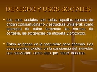 DERECHO Y USOS SOCIALES




Los usos sociales son todas aquellas normas de
origen consuetudinario y estructura unilateral; como
ejemplos de éstos tenemos: las normas de
cortesía, las exigencias de etiqueta y protocolo.
Estos se basan en la costumbre pero además, Los
usos sociales existen en la conciencia del individuo
con convicción, como algo que “debe” hacerse.

 